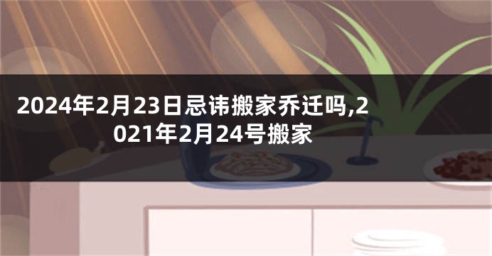 2024年2月23日忌讳搬家乔迁吗,2021年2月24号搬家