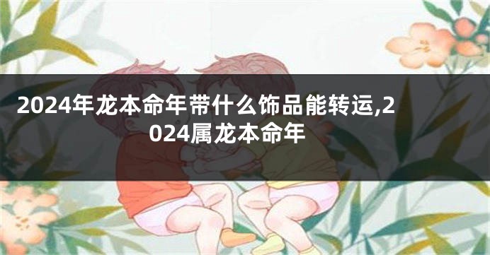 2024年龙本命年带什么饰品能转运,2024属龙本命年