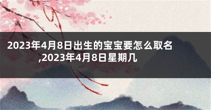 2023年4月8日出生的宝宝要怎么取名,2023年4月8日星期几