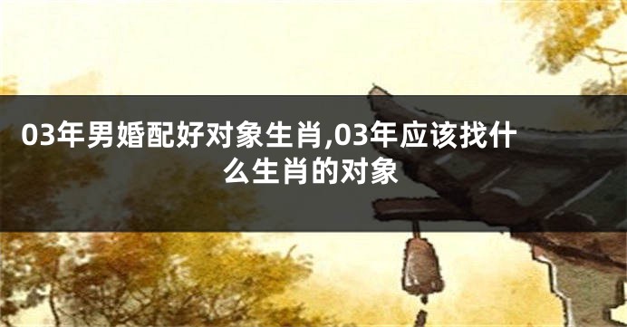 03年男婚配好对象生肖,03年应该找什么生肖的对象