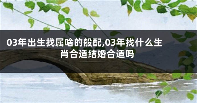 03年出生找属啥的般配,03年找什么生肖合适结婚合适吗