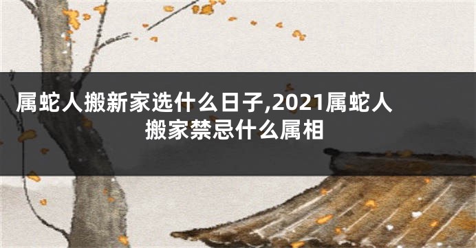 属蛇人搬新家选什么日子,2021属蛇人搬家禁忌什么属相