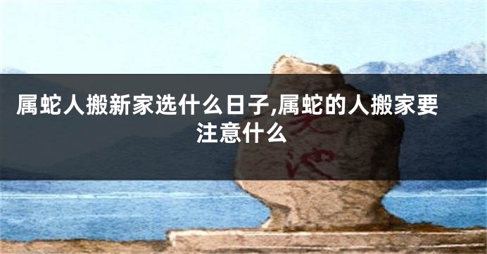 属蛇人搬新家选什么日子,属蛇的人搬家要注意什么