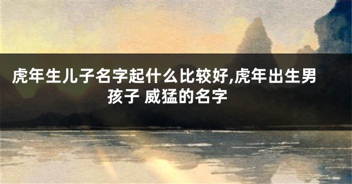 虎年生儿子名字起什么比较好,虎年出生男孩子 威猛的名字