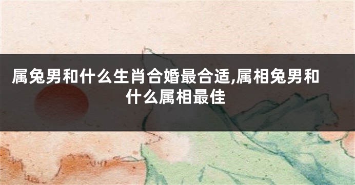 属兔男和什么生肖合婚最合适,属相兔男和什么属相最佳