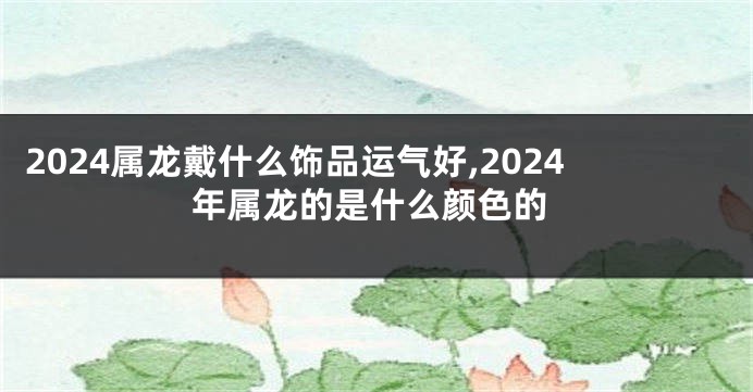 2024属龙戴什么饰品运气好,2024年属龙的是什么颜色的