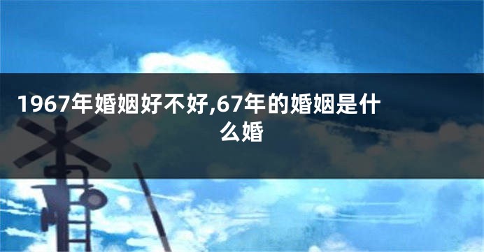 1967年婚姻好不好,67年的婚姻是什么婚