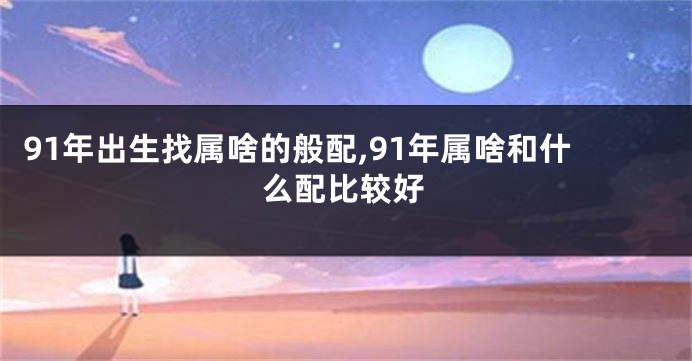 91年出生找属啥的般配,91年属啥和什么配比较好