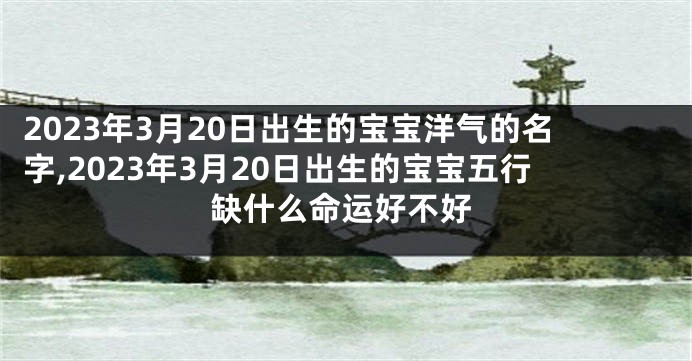 2023年3月20日出生的宝宝洋气的名字,2023年3月20日出生的宝宝五行缺什么命运好不好