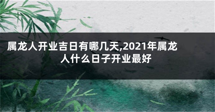 属龙人开业吉日有哪几天,2021年属龙人什么日子开业最好