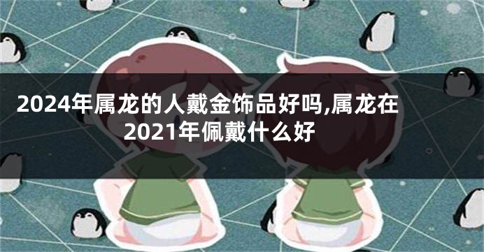 2024年属龙的人戴金饰品好吗,属龙在2021年佩戴什么好