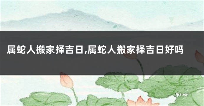 属蛇人搬家择吉日,属蛇人搬家择吉日好吗