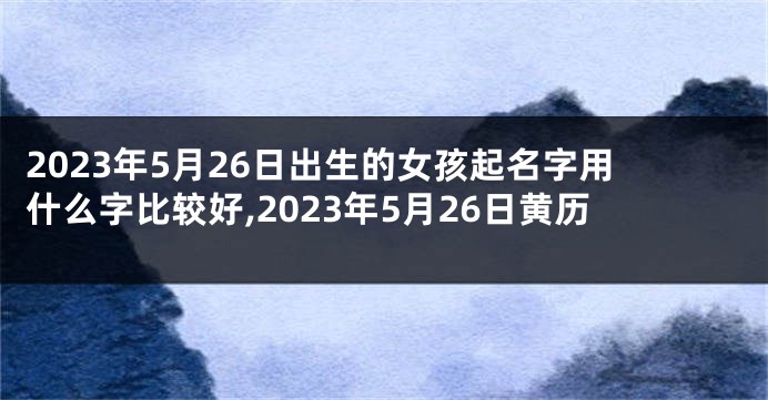 2023年5月26日出生的女孩起名字用什么字比较好,2023年5月26日黄历