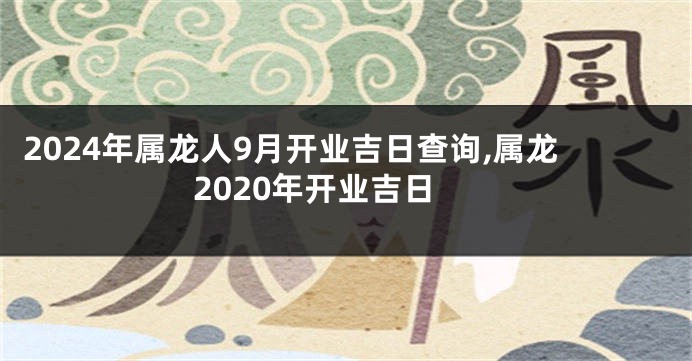 2024年属龙人9月开业吉日查询,属龙2020年开业吉日