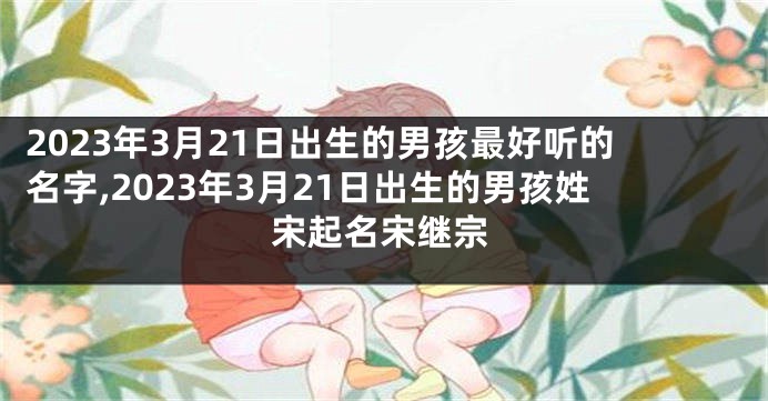 2023年3月21日出生的男孩最好听的名字,2023年3月21日出生的男孩姓宋起名宋继宗