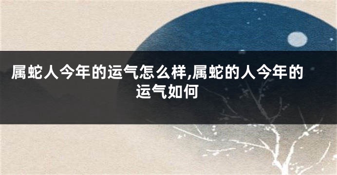 属蛇人今年的运气怎么样,属蛇的人今年的运气如何