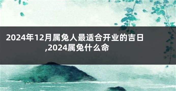 2024年12月属兔人最适合开业的吉日,2024属兔什么命