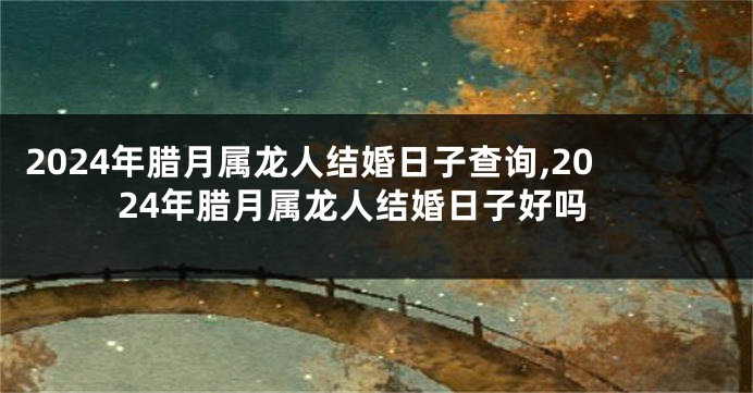 2024年腊月属龙人结婚日子查询,2024年腊月属龙人结婚日子好吗