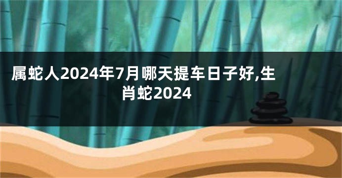 属蛇人2024年7月哪天提车日子好,生肖蛇2024