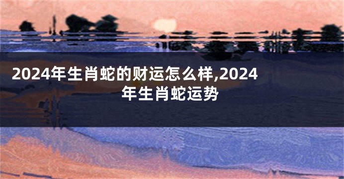 2024年生肖蛇的财运怎么样,2024年生肖蛇运势