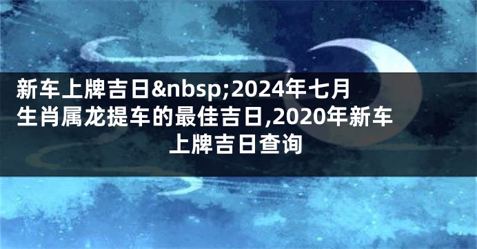 新车上牌吉日 2024年七月生肖属龙提车的最佳吉日,2020年新车上牌吉日查询