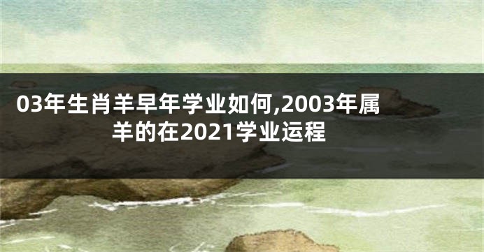 03年生肖羊早年学业如何,2003年属羊的在2021学业运程