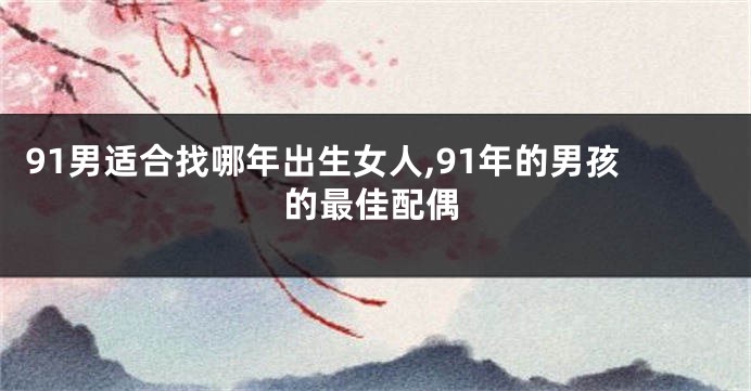 91男适合找哪年出生女人,91年的男孩的最佳配偶