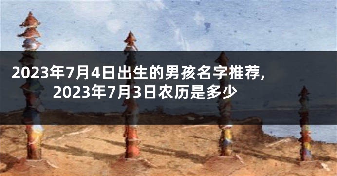 2023年7月4日出生的男孩名字推荐,2023年7月3日农历是多少