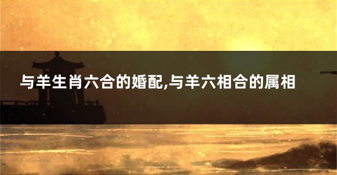 与羊生肖六合的婚配,与羊六相合的属相