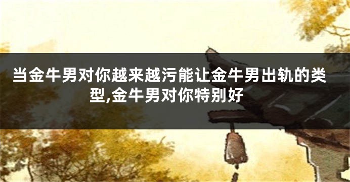 当金牛男对你越来越污能让金牛男出轨的类型,金牛男对你特别好