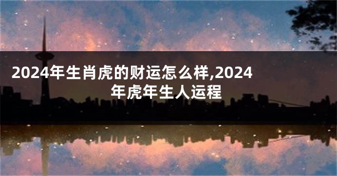 2024年生肖虎的财运怎么样,2024年虎年生人运程