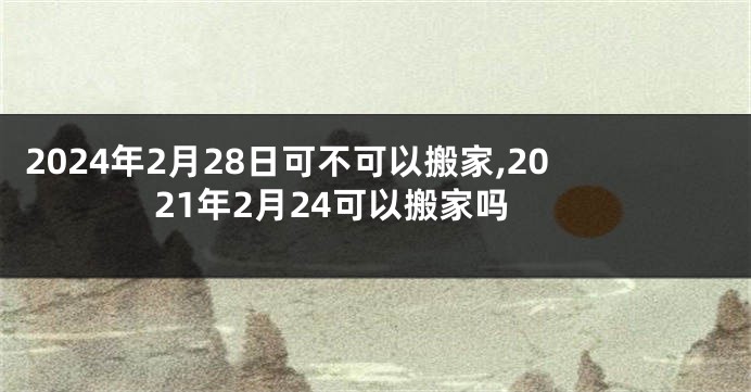 2024年2月28日可不可以搬家,2021年2月24可以搬家吗
