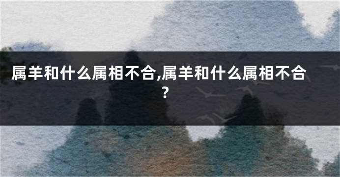属羊和什么属相不合,属羊和什么属相不合?