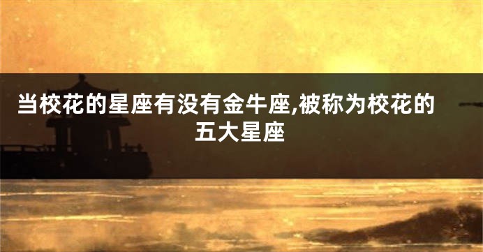 当校花的星座有没有金牛座,被称为校花的五大星座