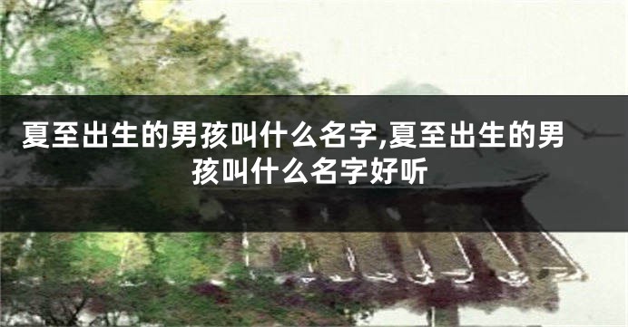 夏至出生的男孩叫什么名字,夏至出生的男孩叫什么名字好听