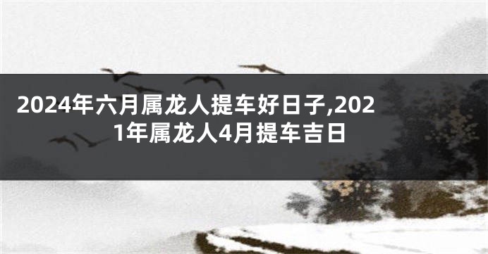2024年六月属龙人提车好日子,2021年属龙人4月提车吉日