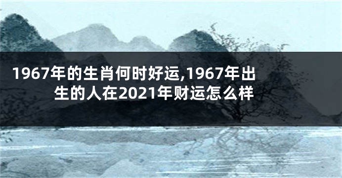1967年的生肖何时好运,1967年出生的人在2021年财运怎么样