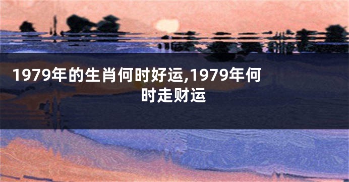 1979年的生肖何时好运,1979年何时走财运