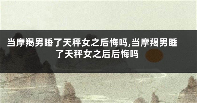 当摩羯男睡了天秤女之后悔吗,当摩羯男睡了天秤女之后后悔吗