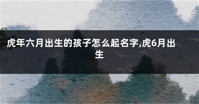 虎年六月出生的孩子怎么起名字,虎6月出生