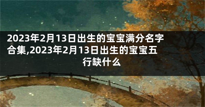 2023年2月13日出生的宝宝满分名字合集,2023年2月13日出生的宝宝五行缺什么