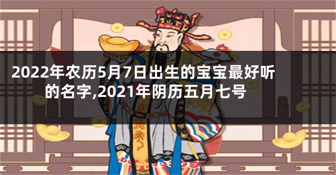 2022年农历5月7日出生的宝宝最好听的名字,2021年阴历五月七号
