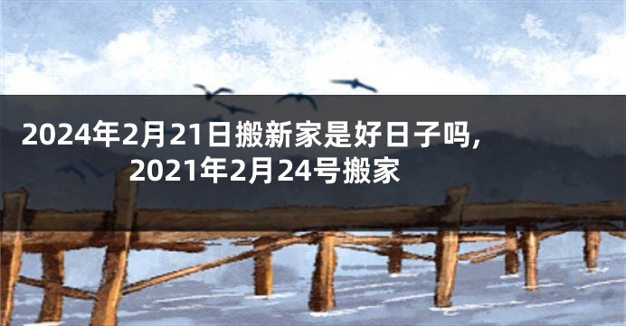 2024年2月21日搬新家是好日子吗,2021年2月24号搬家