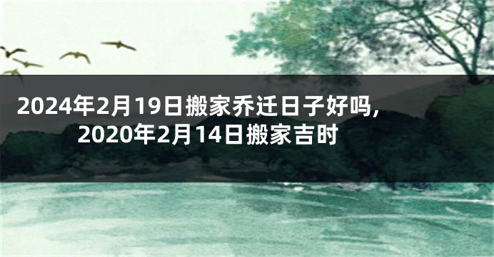 2024年2月19日搬家乔迁日子好吗,2020年2月14日搬家吉时