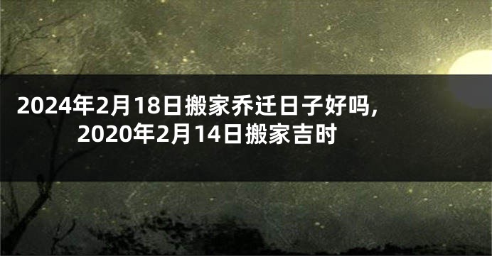 2024年2月18日搬家乔迁日子好吗,2020年2月14日搬家吉时