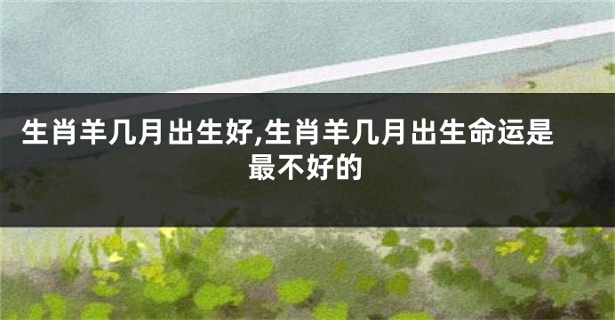 生肖羊几月出生好,生肖羊几月出生命运是最不好的