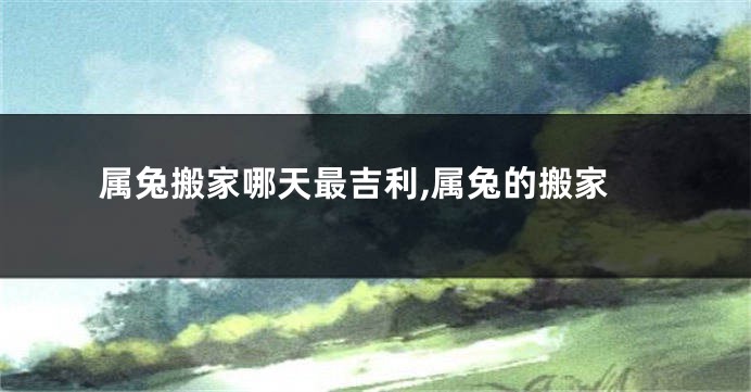 属兔搬家哪天最吉利,属兔的搬家