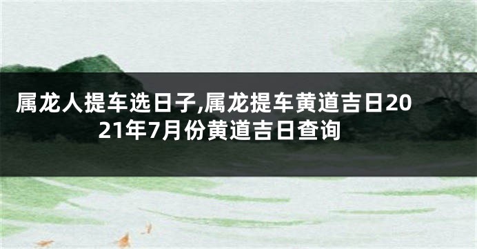 属龙人提车选日子,属龙提车黄道吉日2021年7月份黄道吉日查询