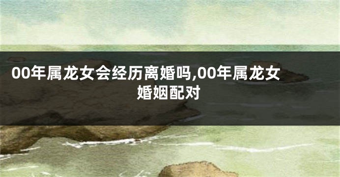 00年属龙女会经历离婚吗,00年属龙女婚姻配对