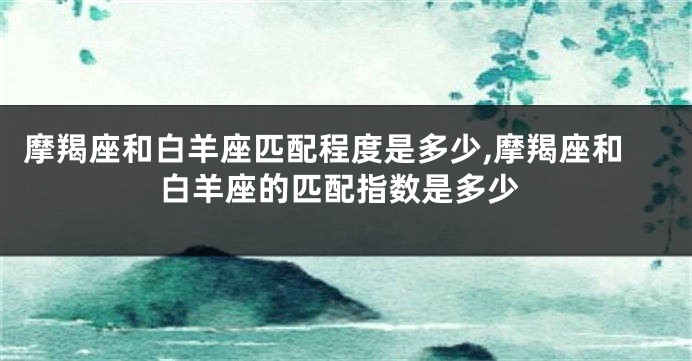 摩羯座和白羊座匹配程度是多少,摩羯座和白羊座的匹配指数是多少